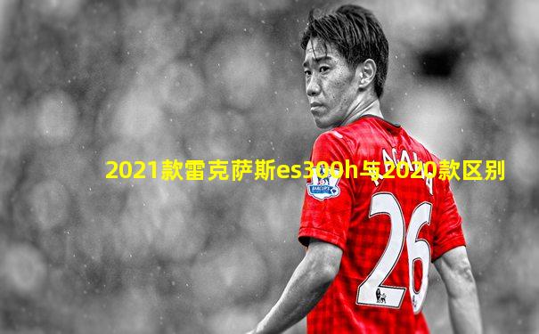 2021款雷克萨斯es300h与2020款区别