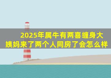 2025年属牛有两喜缠身大姨妈来了两个人同房了会怎么样