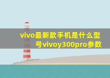 vivo最新款手机是什么型号vivoy300pro参数