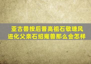 亚古兽按后晋高祖石敬瑭风进化父亲石绍雍兽那么会怎样