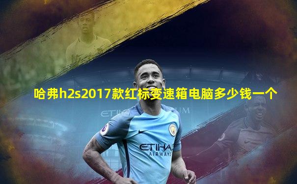 哈弗h2s2017款红标变速箱电脑多少钱一个