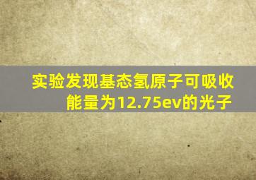 实验发现基态氢原子可吸收能量为12.75ev的光子