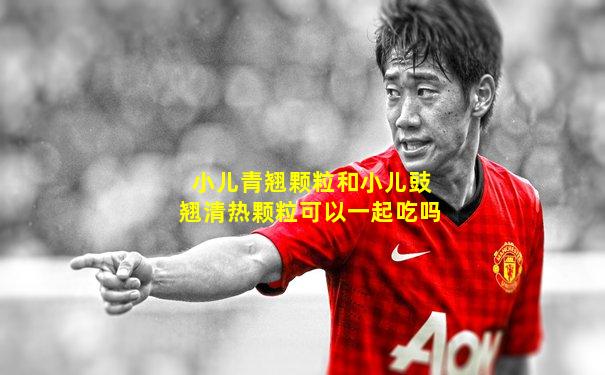 小儿青翘颗粒和小儿豉翘清热颗粒可以一起吃吗
