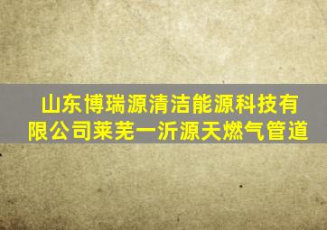 山东博瑞源清洁能源科技有限公司莱芜一沂源天燃气管道