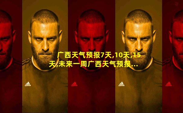 广西天气预报7天,10天,15天,未来一周广西天气预报...