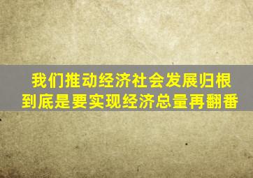 我们推动经济社会发展归根到底是要实现经济总量再翻番