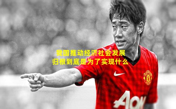 我国推动经济社会发展归根到底是为了实现什么