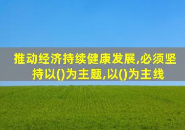 推动经济持续健康发展,必须坚持以()为主题,以()为主线