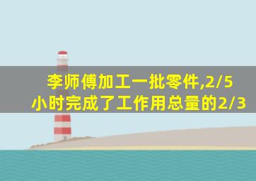 李师傅加工一批零件,2/5小时完成了工作用总量的2/3