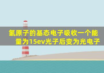 氢原子的基态电子吸收一个能量为15ev光子后变为光电子