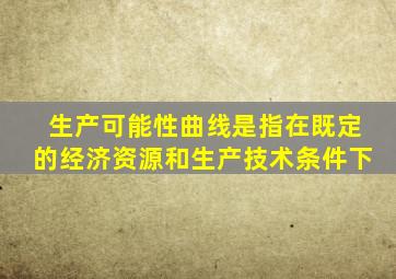 生产可能性曲线是指在既定的经济资源和生产技术条件下