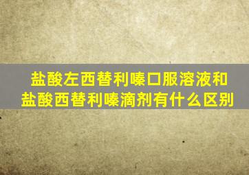 盐酸左西替利嗪口服溶液和盐酸西替利嗪滴剂有什么区别