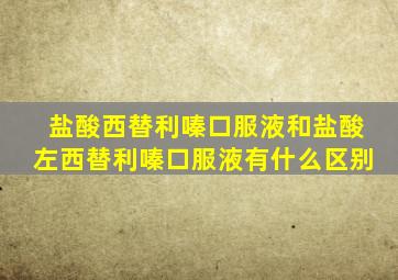 盐酸西替利嗪口服液和盐酸左西替利嗪口服液有什么区别