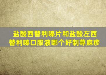 盐酸西替利嗪片和盐酸左西替利嗪口服液哪个好制荨麻疹