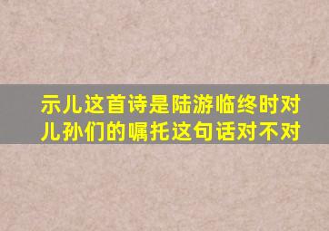 示儿这首诗是陆游临终时对儿孙们的嘱托这句话对不对