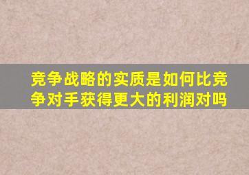 竞争战略的实质是如何比竞争对手获得更大的利润对吗