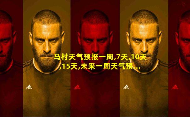 马村天气预报一周,7天,10天,15天,未来一周天气预...
