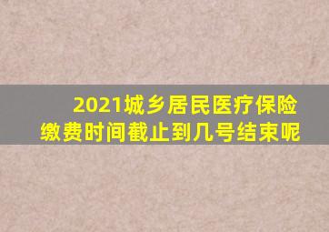 2021城乡居民医疗保险缴费时间截止到几号结束呢