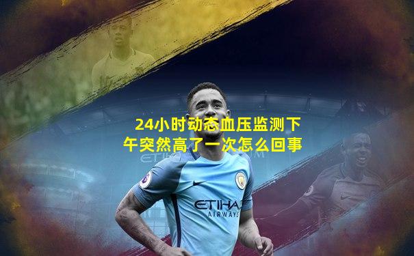 24小时动态血压监测下午突然高了一次怎么回事