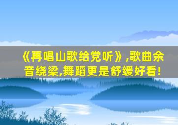 《再唱山歌给党听》,歌曲余音绕梁,舞蹈更是舒缓好看!