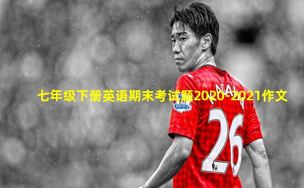 七年级下册英语期末考试题2020-2021作文