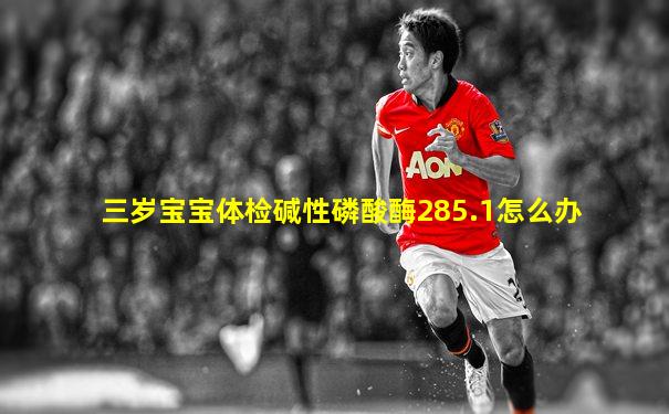 三岁宝宝体检碱性磷酸酶285.1怎么办