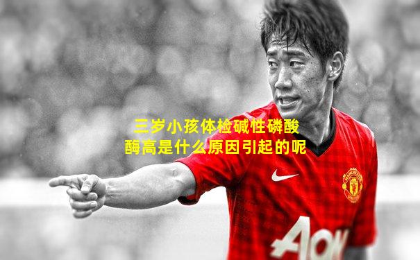 三岁小孩体检碱性磷酸酶高是什么原因引起的呢