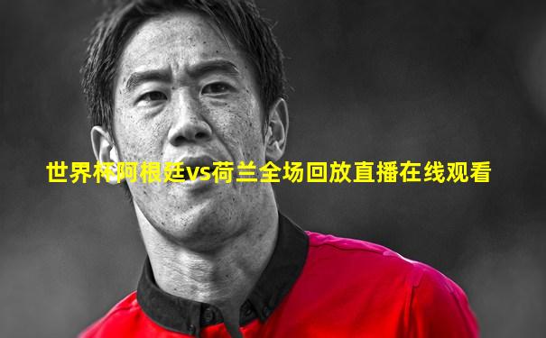 世界杯阿根廷vs荷兰全场回放直播在线观看