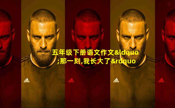 五年级下册语文作文“那一刻,我长大了”