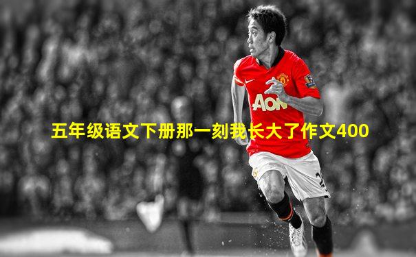 五年级语文下册那一刻我长大了作文400