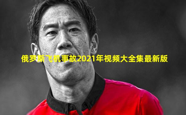 俄罗斯飞机事故2021年视频大全集最新版