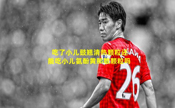 吃了小儿豉翘清热颗粒还能吃小儿氨酚黄那敏颗粒吗