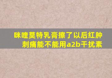 咪喹莫特乳膏擦了以后红肿刺痛能不能用a2b干扰素
