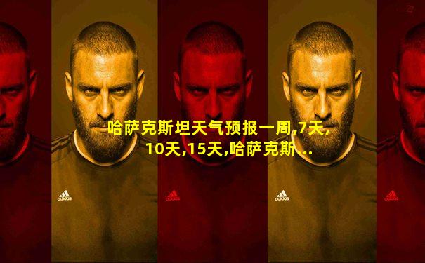 哈萨克斯坦天气预报一周,7天,10天,15天,哈萨克斯...