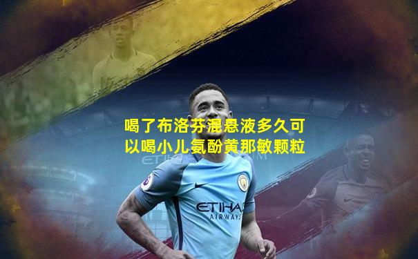 喝了布洛芬混悬液多久可以喝小儿氨酚黄那敏颗粒