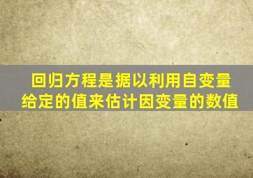 回归方程是据以利用自变量给定的值来估计因变量的数值