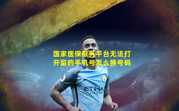 国家医保服务平台无法打开留的手机号怎么换号码