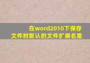 在word2010下保存文件时默认的文件扩展名是