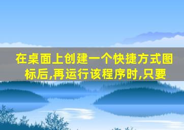 在桌面上创建一个快捷方式图标后,再运行该程序时,只要
