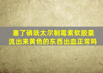 塞了硝呋太尔制霉素软胶囊流出来黄色的东西出血正常吗