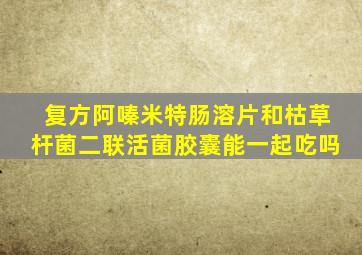 复方阿嗪米特肠溶片和枯草杆菌二联活菌胶囊能一起吃吗