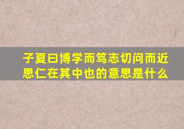 子夏曰博学而笃志切问而近思仁在其中也的意思是什么