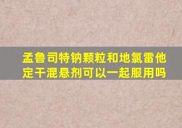 孟鲁司特钠颗粒和地氯雷他定干混悬剂可以一起服用吗