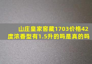 山庄皇家窖藏1703价格42度浓香型有1.5升的吗是真的吗