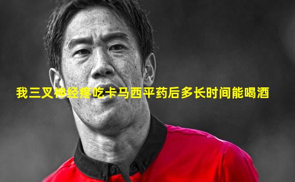 我三叉神经疼吃卡马西平药后多长时间能喝酒