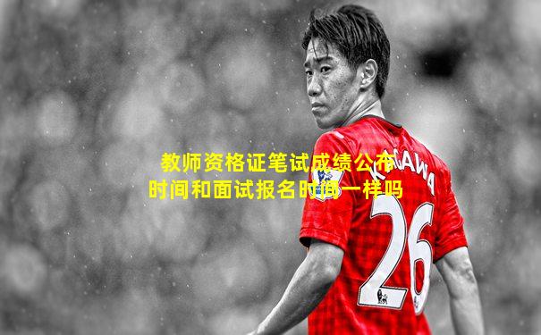 教师资格证笔试成绩公布时间和面试报名时间一样吗
