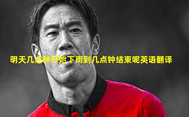 明天几点钟开始下雨到几点钟结束呢英语翻译