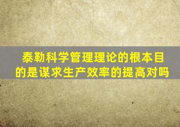 泰勒科学管理理论的根本目的是谋求生产效率的提高对吗