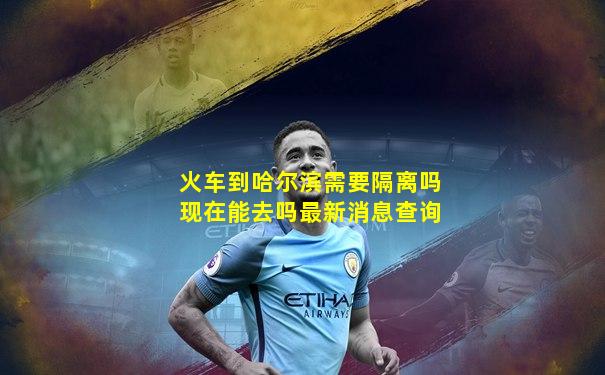 火车到哈尔滨需要隔离吗现在能去吗最新消息查询