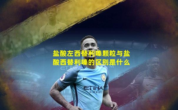 盐酸左西替利嗪颗粒与盐酸西替利嗪的区别是什么
